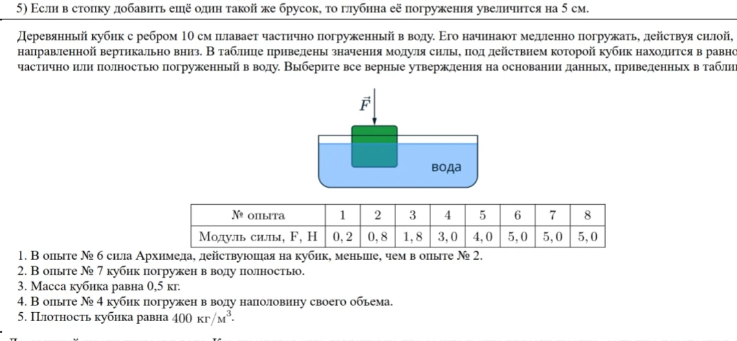 Деревянный кубик с ребром 10 см плавает частично погруженный в воду. Его начинают медленно погружать, действуя силой, направленной вертикально вниз. В таблице приведены значения модуля силы, под действием которой кубик находится в равновесии частично или полностью погруженный в воду. Выберите все верные утверждения на основании данных, приведенных в таблице.