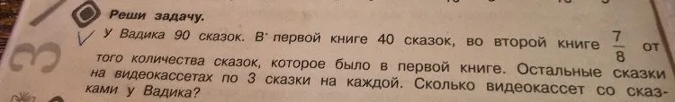 У Вадика 90 сказок. В первой книге 40 сказок, во второй книге 7/8 от того количества сказок, которое было в первой книге. Остальные сказки на видеокассетах по 3 сказки на каждой. Сколько видеокассет со сказками у Вадика?