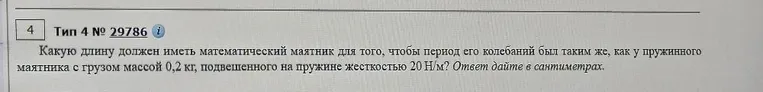 Какую длину должен иметь математический маятник для того, чтобы период его колебаний был таким же, как у пружинного маятника с грузом массой 0,2 кг, подвешенного на пружине жесткостью 20 Н/м? Ответ дайте в сантиметрах.