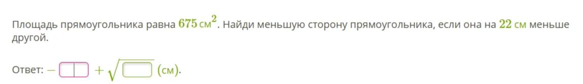 Площадь прямоугольника равна 675 см^2. Найди меньшую сторону прямоугольника, если она на 22 см меньше другой.