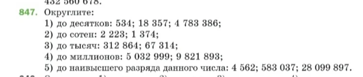 847. Округлите: 1) до десятков: 534; 18 357; 4 783 386; 2) до сотен: 2 223; 1 374; 3) до тысяч: 312 864; 67 314; 4) до миллионов: 5 032 999; 9 821 893; 5) до наивысшего разряда данного числа: 4 562; 583 037; 28 099 897.