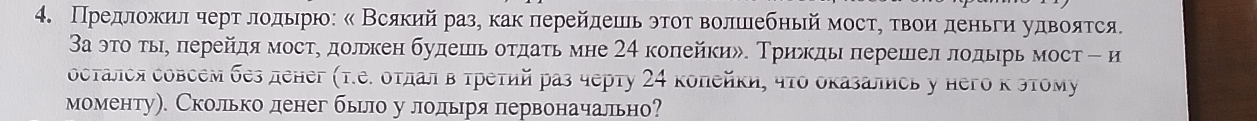 4. Предложил черт лодырю: «Всякий раз, как перейдешь этот волшебный мост, твои деньги удвоятся. За это ты, перейдя мост, должен будешь отдать мне 24 копейки». Трижды перешел лодырь мост – и остался совсем без денег (т.е. отдал в третий раз черту 24 копейки, что оказались у него к этому моменту). Сколько денег было у лодыря первоначально?