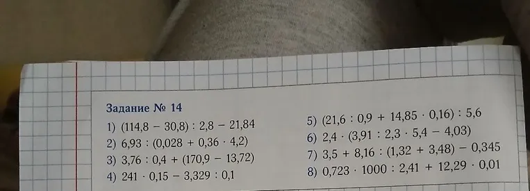 Задание № 14 1) (114,8 - 30,8) : 2,8 - 21,84 2) 6,93 : (0,028 + 0,36 * 4,2) 3) 3,76 : 0,4 + (170,9 - 13,72) 4) 241 * 0,15 - 3,329 : 0,1 5) (21,6 : 0,9 + 14,85 * 0,16) : 5,6 6) 2,4 * (3,91 : 2,3 * 5,4 - 4,03) 7) 3,5 + 8,16 : (1,32 + 3,48) - 0,345 8) 0,723 * 1000 : 2,41 + 12,29 * 0,01