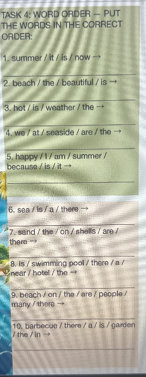 TASK 4: WORD ORDER -- PUT THE WORDS IN THE CORRECT ORDER: 1. summer / it / is / now →