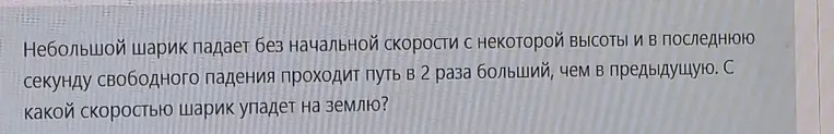 Небольшой шарик падает без начальной скорости с некоторой высоты и в последнюю секунду свободного падения проходит путь в 2 раза больший, чем в предыдущую. С какой скоростью шарик упадет на землю?