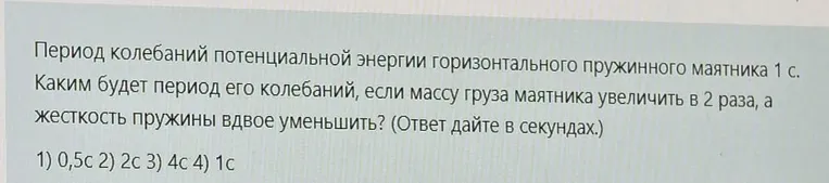 Период колебаний потенциальной энергии горизонтального пружинного маятника 1 с. Каким будет период его колебаний, если массу груза маятника увеличить в 2 раза, а жесткость пружины вдвое уменьшить?
