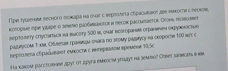 При тушении лесного пожара на очаг с вертолета сбрасывают две емкости с песком... Облетая границы очага по этому радиусу на скорости 100 м/с с вертолета сбрасывают емкости с интервалом времени 10,5 с. На каком расстоянии друг от друга емкости упадут на землю? Ответ записать в км.