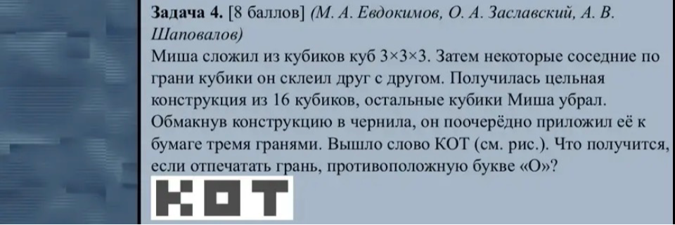 Задача 4. [8 баллов] (М. А. Евдокимов, О. А. Заславский, А. В. Шаповалов) Миша сложил из кубиков куб 3×3×3. Затем некоторые соседние по грани кубики он склеил друг с другом. Получилась цельная конструкция из 16 кубиков, остальные кубики Миша убрал. Обмакнув конструкцию в чернила, он поочерёдно приложил её к бумаге тремя гранями. Вышло слово КОТ (см. рис.). Что получится, если отпечатать грань, противоположную букве «О»?