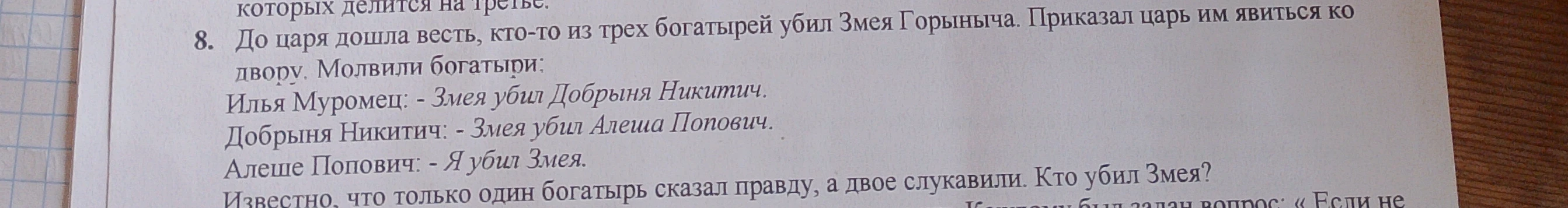 До царя дошла весть, кто-то из трех богатырей убил Змея Горыныча. Приказал царь им явиться ко двору. Молвили богатыри: Илья Муромец: - Змея убил Добрыня Никитич. Добрыня Никитич: - Змея убил Алеша Попович. Алеше Попович: - Я убил Змея. Известно, что только один богатырь сказал правду, а двое слукавили. Кто убил Змея?