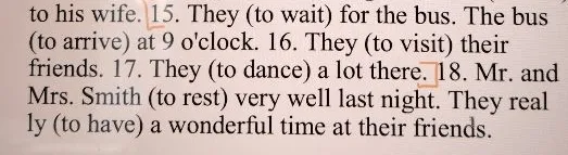 They (to wait) for the bus. The bus (to arrive) at 9 o'clock. 16. They (to visit) their friends. 17. They (to dance) a lot there. 18. Mr. and Mrs. Smith (to rest) very well last night.