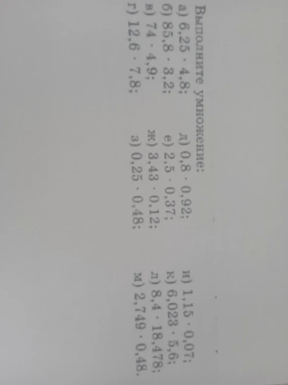 Выполните умножение: а) 6,25 · 4,8; б) 85,8 · 3,2; в) 74 · 4,9; г) 12,6 · 7,8; д) 0,8 · 0,92; е) 2,5 · 0,37; ж) 3,43 · 0,12; з) 0,25 · 0,48; и) 1,15 · 0,07; к) 6,023 · 5,6; л) 8,4 · 18,478; м) 2,749 · 0,48.