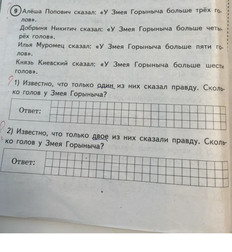 9) Алёша Попович сказал: «У Змея Горыныча больше трёх голов». Добрыня Никитич сказал: «У Змея Горыныча больше четырёх голов». Илья Муромец сказал: «У Змея Горыныча больше пяти голов». Князь Киевский сказал: «У Змея Горыныча больше шести голов». 1) Известно, что только один из них сказал правду. Сколько голов у Змея Горыныча?