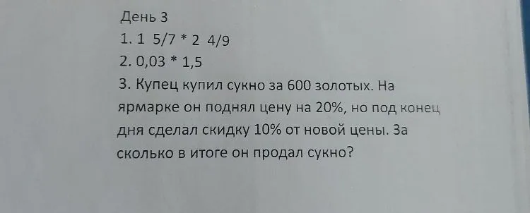 День 3. 1. 1 5/7 * 2 4/9 2. 0,03 * 1,5 3. Купец купил сукно за 600 золотых. На ярмарке он поднял цену на 20%, но под конец дня сделал скидку 10% от новой цены. За сколько в итоге он продал сукно?