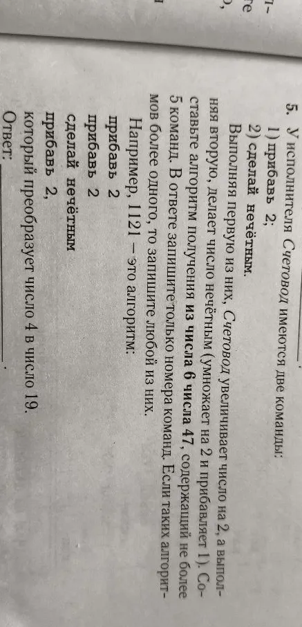 5. У исполнителя Счетовод имеются две команды: 1) прибавь 2; 2) сделай нечётным. Выполняя первую из них, Счетовод увеличивает число на 2, а выполняя вторую, делает число нечётным (умножает на 2 и прибавляет 1). Составьте алгоритм получения из числа 6 числа 47, содержащий не более 5 команд. В ответе запишите только номера команд. Если таких алгоритмов более одного, то запишите любой из них. Например, 1121 — это алгоритм: прибавь 2, прибавь 2, сделай нечётным, прибавь 2. Ответ: ________.