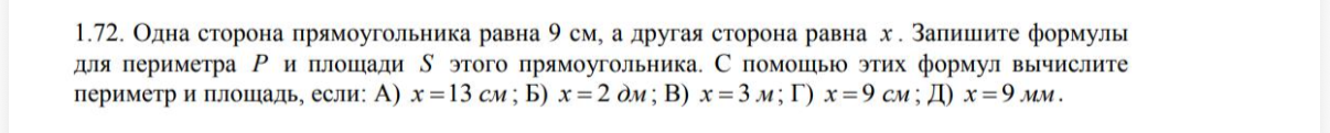1.72. Одна сторона прямоугольника равна 9 см, а другая сторона равна x . Запишите формулы для периметра P и площади S этого прямоугольника. С помощью этих формул вычислите периметр и площадь, если: А) x = 13 см; Б) x = 2 дм; В) x = 3 м; Г) x = 9 см; Д) x = 9 мм .