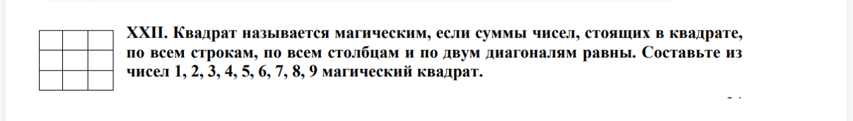 XXII. Квадрат называется магическим, если суммы чисел, стоящих в квадрате, по всем строкам, по всем столбцам и по двум диагоналям равны. Составьте из чисел 1, 2, 3, 4, 5, 6, 7, 8, 9 магический квадрат.