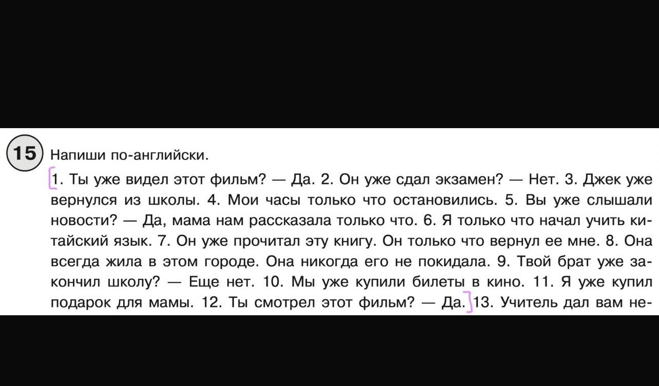 1. Ты уже видел этот фильм? — Да. 2. Он уже сдал экзамен? — Нет. 3. Джек уже вернулся из школы. 4. Мои часы только что остановились. 5. Вы уже слышали новости? — Да, мама нам рассказала только что. 6. Я только что начал учить китайский язык. 7. Он уже прочитал эту книгу. Он только что вернул ее мне. 8. Она всегда жила в этом городе. Она никогда его не покидала. 9. Твой брат уже закончил школу? — Еще нет. 10. Мы уже купили билеты в кино. 11. Я уже купил подарок для мамы. 12. Ты смотрел этот фильм? — Да. 13. Учитель дал вам не-