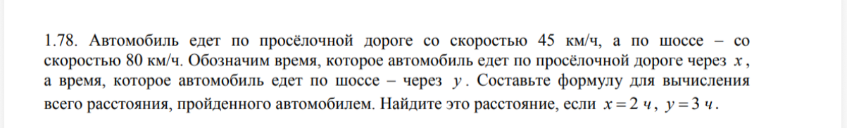 1.78. Автомобиль едет по просёлочной дороге со скоростью 45 км/ч, а по шоссе – со скоростью 80 км/ч. Обозначим время, которое автомобиль едет по просёлочной дороге через x , а время, которое автомобиль едет по шоссе – через y. Составьте формулу для вычисления всего расстояния, пройденного автомобилем. Найдите это расстояние, если x = 2 ч, y = 3 ч.