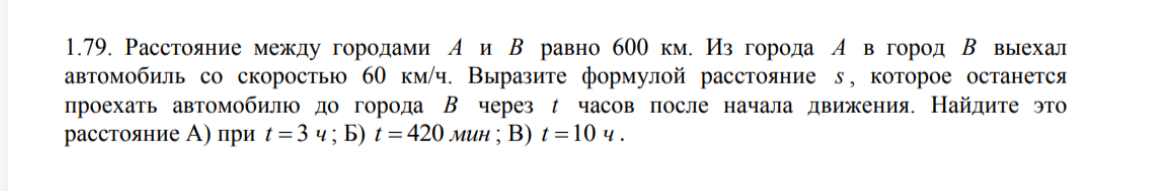 1.79. Расстояние между городами A и B равно 600 км. Из города A в город B выехал автомобиль со скоростью 60 км/ч. Выразите формулой расстояние s, которое останется проехать автомобилю до города B через t часов после начала движения. Найдите это расстояние А) при t = 3 ч; Б) t = 420 мин; В) t = 10 ч.