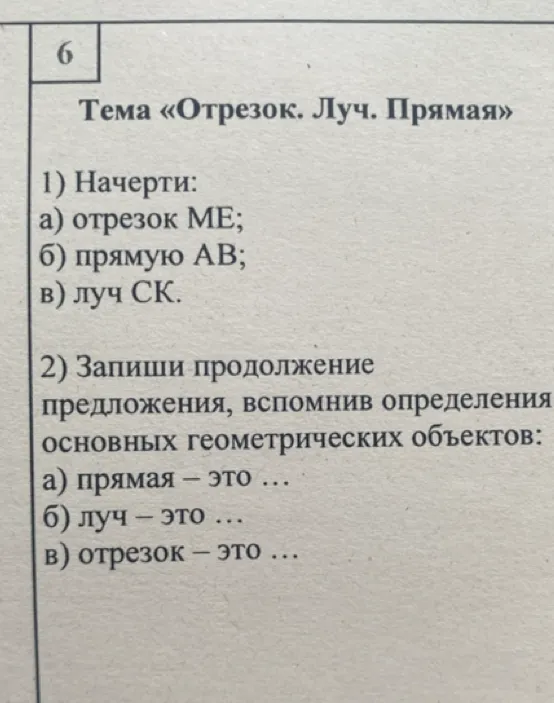 6
Тема «Отрезок. Луч. Прямая»
1) Начерти:
а) отрезок МЕ;
б) прямую АВ;
в) луч СК.
2) Запиши продолжение
предложения, вспомнив определения
основных геометрических объектов:
а) прямая – это ...
б) луч – это ...
в) отрезок – это ...