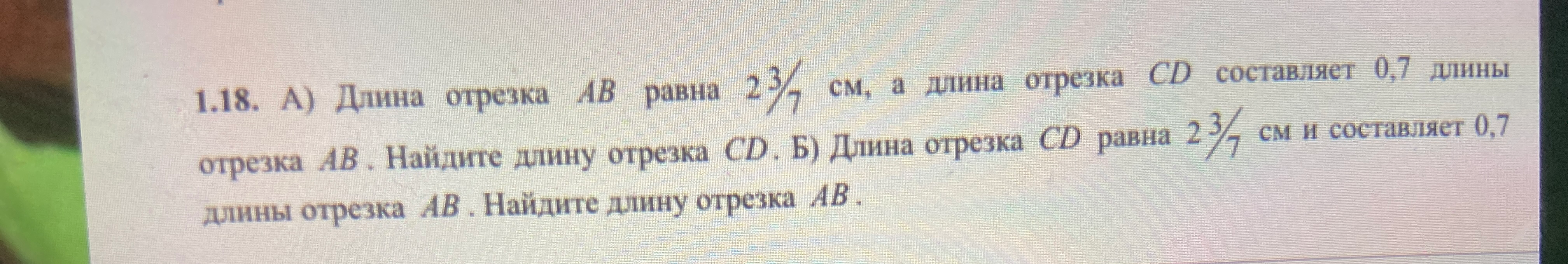 1.18. А) Длина отрезка AB равна 2 3/7 см, а длина отрезка CD составляет 0,7 длины отрезка AB. Найдите длину отрезка CD. Б) Длина отрезка CD равна 2 3/7 см и составляет 0,7 длины отрезка AB. Найдите длину отрезка AB.