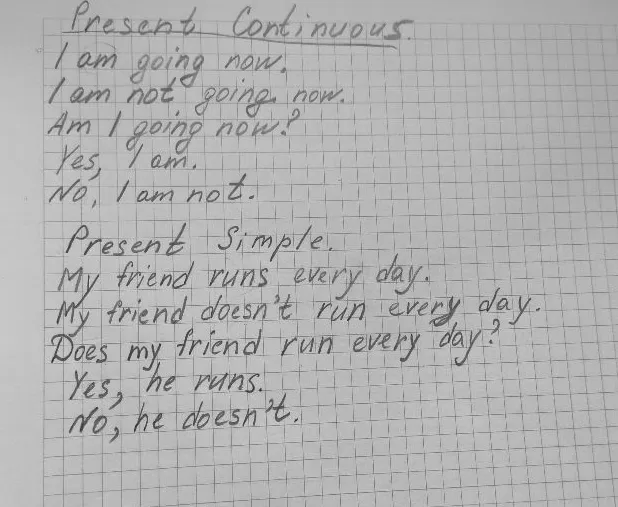 Present Continuous. I am going now. I am not going now. Am I going now? Yes, I am. No, I am not. Present Simple. My friend runs every day. My friend doesn't run every day. Does my friend run every day? Yes, he runs. No, he doesn't.