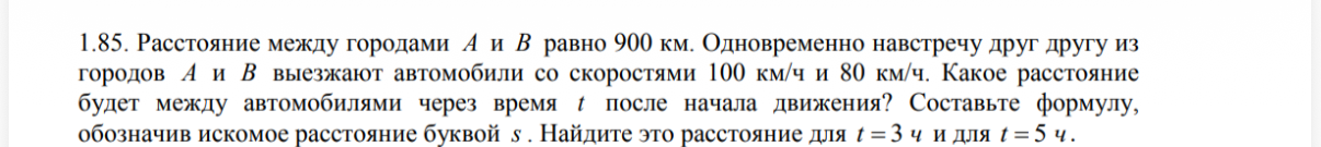 1.85. Расстояние между городами A и B равно 900 км. Одновременно навстречу друг другу из городов A и B выезжают автомобили со скоростями 100 км/ч и 80 км/ч. Какое расстояние будет между автомобилями через время t после начала движения?
