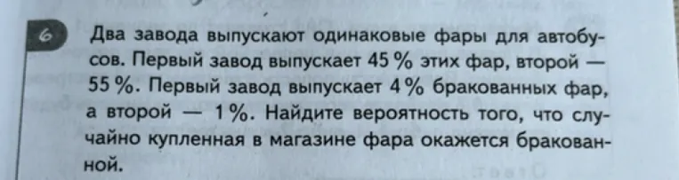 6. Два завода выпускают одинаковые фары для автобусов. Первый завод выпускает 45 % этих фар, второй — 55 %. Первый завод выпускает 4 % бракованных фар, а второй — 1 %. Найдите вероятность того, что случайно купленная в магазине фара окажется бракованной.