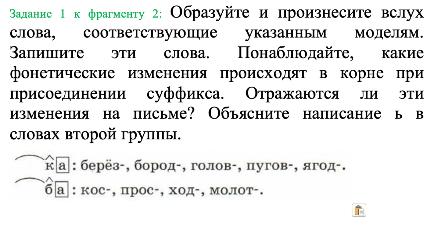 Образуйте и произнесите вслух слова, соответствующие указанным моделям. Запишите эти слова. Понаблюдайте, какие фонетические изменения происходят в корне при присоединении суффикса.