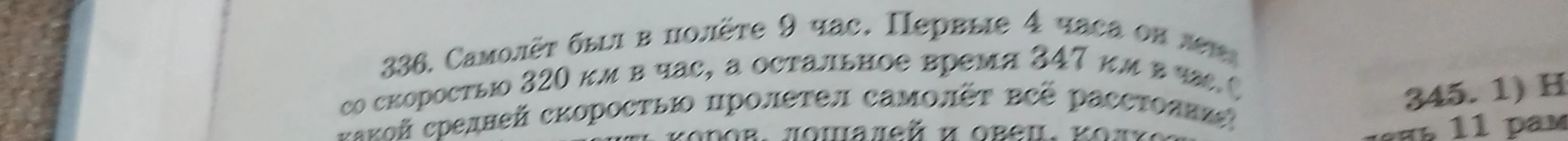 336. Самолёт был в полёте 9 час. Первые 4 часа он летел со скоростью 320 км в час, а остальное время 347 км в час. С какой средней скоростью пролетел самолёт всё расстояние?