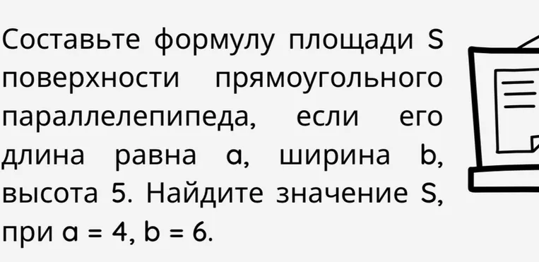 Составьте формулу площади S поверхности прямоугольного параллелепипеда, если его длина равна а, ширина равна b, высота 5. Найдите значение S, при а = 4, b = 6.