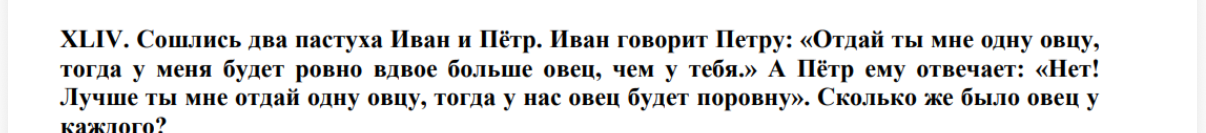 XLIV. Сошлись два пастуха Иван и Пётр. Иван говорит Петру: «Отдай ты мне одну овцу, тогда у меня будет ровно вдвое больше овец, чем у тебя.» А Пётр ему отвечает: «Нет! Лучше ты мне отдай одну овцу, тогда у нас овец будет поровну». Сколько же было овец у каждого?