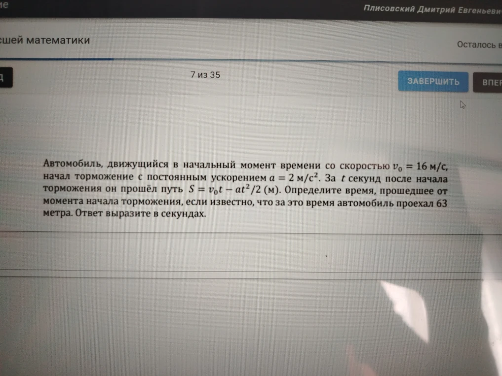 Автомобиль, движущийся в начальный момент времени со скоростью v0 = 16 м/с, начал торможение с постоянным ускорением a = 2 м/с2. За t секунд после начала торможения он прошёл путь S = v0t - at2/2 (м). Определите время, прошедшее от момента начала торможения, если известно, что за это время автомобиль проехал 63 метра.