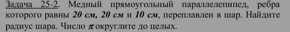 Задача 25-2. Медный прямоугольный параллелепипед, ребра которого равны 20 см, 20 см и 10 см, переплавлен в шар. Найдите радиус шара. Число π округлите до целых.