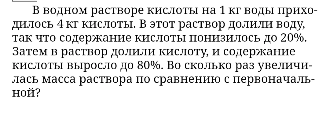 В водном растворе кислоты на 1 кг воды приходилось 4 кг кислоты. В этот раствор долили воду, так что содержание кислоты понизилось до 20%. Затем в раствор долили кислоту, и содержание кислоты выросло до 80%. Во сколько раз увеличилась масса раствора по сравнению с первоначальной?