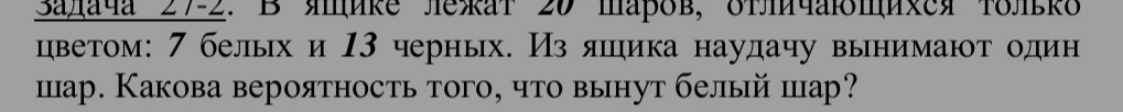 Задача 27-2. В ящике лежат 20 шаров, отличающихся только цветом: 7 белых и 13 черных. Из ящика наудачу вынимают один шар. Какова вероятность того, что вынутут белый шар?