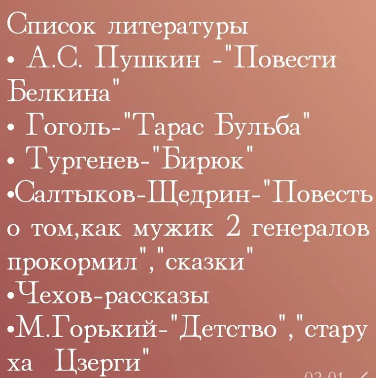 Список литературы. А.С. Пушкин - "Повести Белкина". Гоголь - "Тарас Бульба". Тургенев - "Бирюк". Салтыков-Щедрин - "Повесть о том, как мужик 2 генералов прокормил". Чехов - рассказы. М. Горький - "Детство", "старуха Изергиль".