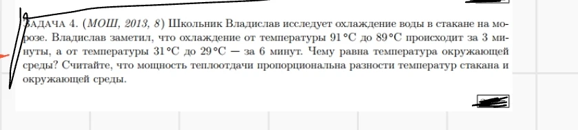 ЗАДАЧА 4. (МОШ, 2013, 8) Школьник Владислав исследует охлаждение воды в стакане на морозе. Владислав заметил, что охлаждение от температуры 91 °C до 89°C происходит за 3 минуты, а от температуры 31°C до 29°C — за 6 минут. Чему равна температура окружающей среды? Считайте, что мощность теплоотдачи пропорциональна разности температур стакана и окружающей среды.