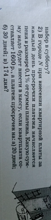 2) В городе N при внесении квартирной платы за каждый день просрочки начисляется пеня в размере 0,1% от суммы платежа. Какую сумму надо будет внести в кассу, если квартплата составляет 1600 р., а платеж просрочен на: а) 20 дней; б) 30 дней; в) 174 дня?
