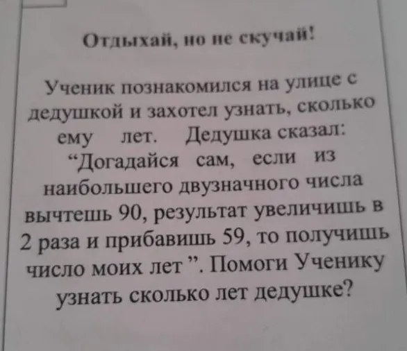 Ученик познакомился на улице с дедушкой и захотел узнать, сколько ему лет. Дедушка сказал: “Догадайся сам, если из наибольшего двузначного числа вычтешь 90, результат увеличишь в 2 раза и прибавишь 59, то получишь число моих лет”.