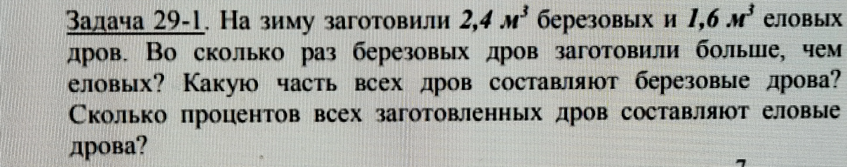 Задача 29-1. На зиму заготовили 2,4 м³ березовых и 1,6 м³ еловых дров. Во сколько раз березовых дров заготовили больше, чем еловых? Какую часть всех дров составляют березовые дрова? Сколько процентов всех заготовленных дров составляют еловые дрова?