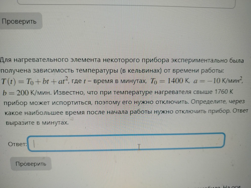 Для нагревательного элемента некоторого прибора экспериментально была получена зависимость температуры (в кельвинах) от времени работы: T(t) = T0 + bt + at^2, где t — время в минутах, T0 = 1400 К, a = -10 К/мин^2, b = 200 К/мин. Известно, что при температуре нагревателя свыше 1760 К прибор может испортиться, поэтому его нужно отключить. Определите, через какое наибольшее время после начала работы нужно отключить прибор. Ответ выразите в минутах.