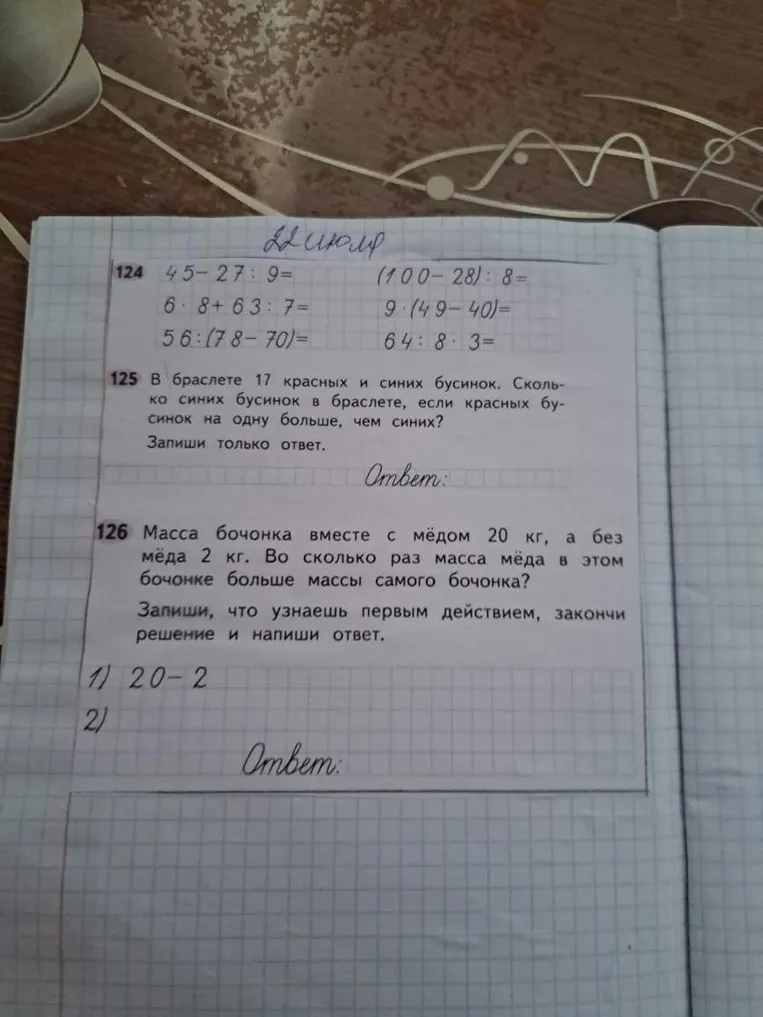 124 45-27:9= 125 В браслете 17 красных и синих бусинок. Сколько синих бусинок в браслете, если красных бусинок на одну больше, чем синих? 126 Масса бочонка вместе с мёдом 20 кг, а без мёда 2 кг. Во сколько раз масса мёда в этом бочонке больше массы самого бочонка?
