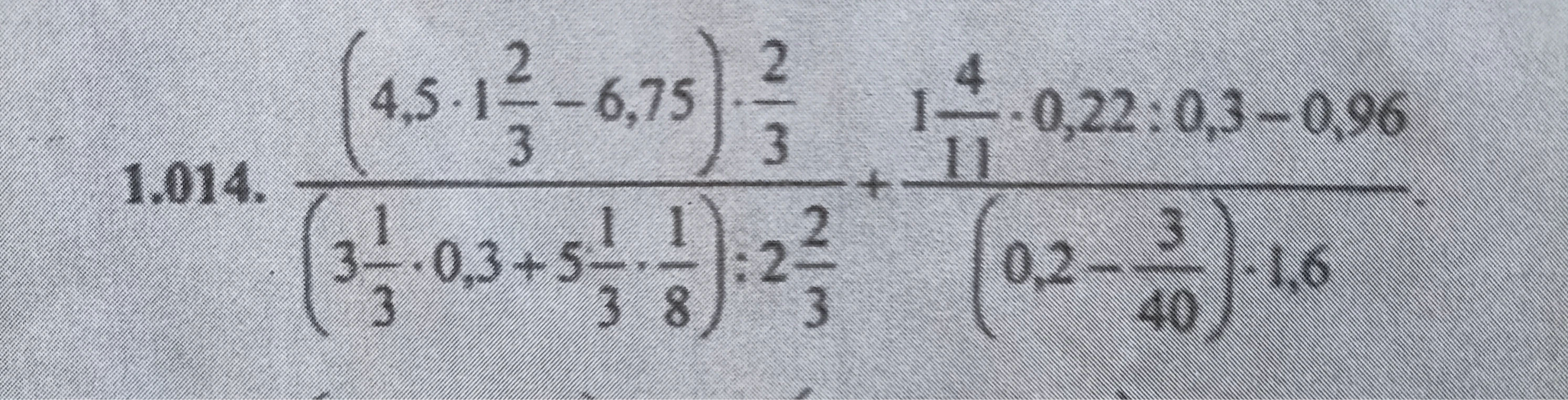 1.014. (4,5 * 1 2/3 - 6,75) * 2/3 / ((3 1/3 * 0,3 + 5 1/3 * 1/8) : 2 2/3) + (1 4/11 * 0,22 : 0,3 - 0,96) / ((0,2 - 3/40) * 1,6)