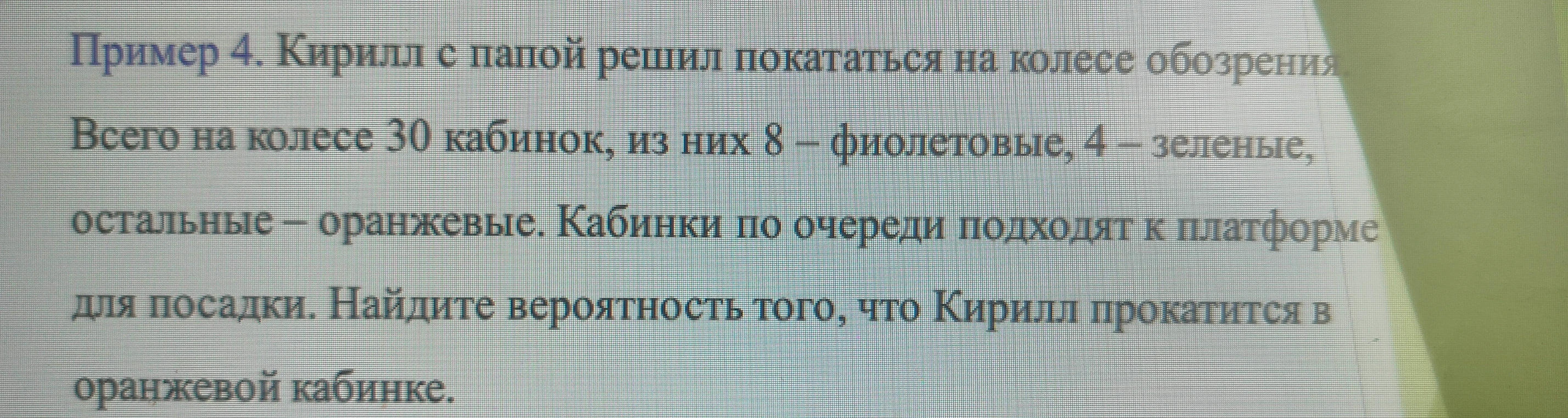 Пример 4. Кирилл с папой решил покататься на колесе обозрения. Всего на колесе 30 кабинок, из них 8 – фиолетовые, 4 – зеленые, остальные – оранжевые. Кабинки по очереди подходят к платформе для посадки. Найдите вероятность того, что Кирилл прокатится в оранжевой кабинке.