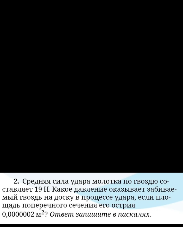 2. Средняя сила удара молотка по гвоздю составляет 19 Н. Какое давление оказывает забиваемый гвоздь на доску в процессе удара, если площадь поперечного сечения его острия 0,0000002 м2? Ответ запишите в паскалях.