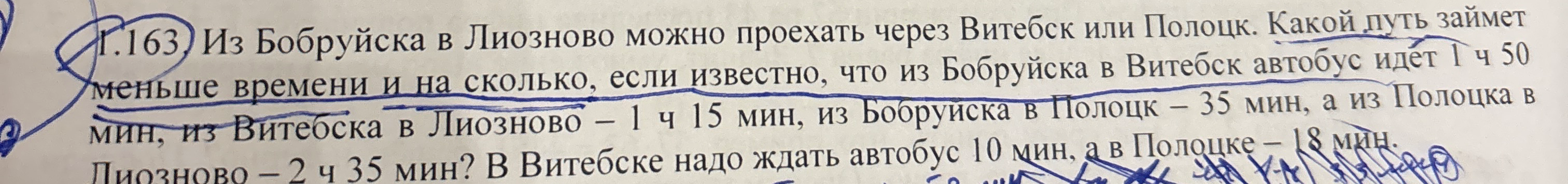 1.163. Из Бобруйска в Лиозново можно проехать через Витебск или Полоцк. Какой путь займет меньше времени и на сколько, если известно, что из Бобруйска в Витебск автобус идет 1 ч 50 мин, из Витебска в Лиозново – 1 ч 15 мин, из Бобруйска в Полоцк – 35 мин, а из Полоцка в Лиозново – 2 ч 35 мин? В Витебске надо ждать автобус 10 мин, а в Полоцке – 18 мин.