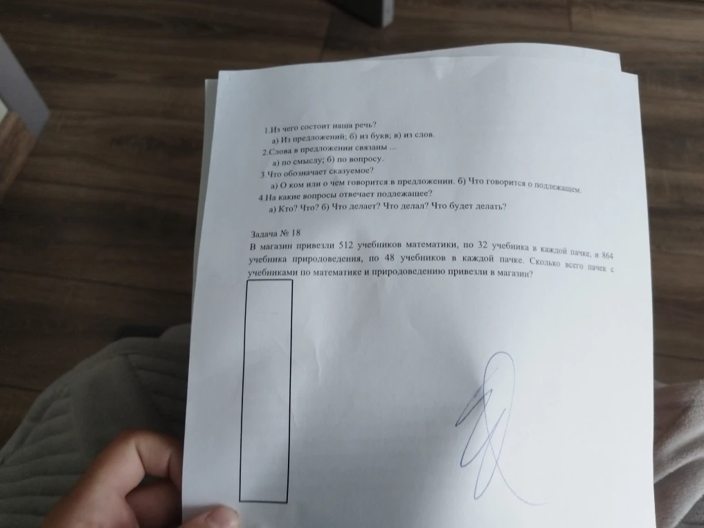 1.Из чего состоит наша речь? а) Из предложений; б) из букв; в) из слов. 2.Слова в предложении связаны ... а) по смыслу; б) по вопросу. 3.Что обозначает сказуемое? а) О ком или о чем говорится в предложении. б) Что говорится о подлежащем. 4.На какие вопросы отвечает подлежащее? а) Кто? Что? б) Что делает? Что делал? Что будет делать? Задача № 18 В магазин привезли 512 учебников математики, по 32 учебника в каждой пачке, и 864 учебника природоведения, по 48 учебников в каждой пачке. Сколько всего пачек с учебниками по математике и природоведению привезли в магазин?