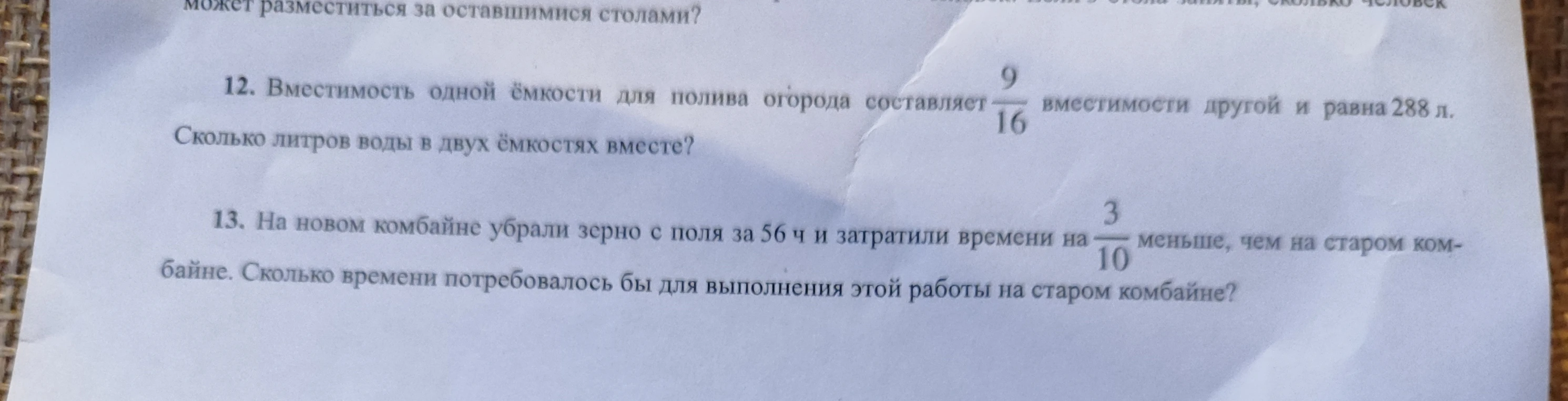 12. Вместимость одной ёмкости для полива огорода составляет 9/16 вместимости другой и равна 288 л. Сколько литров воды в двух ёмкостях вместе? 13. На новом комбайне убрали зерно с поля за 56 ч и затратили времени на 3/10 меньше, чем на старом комбайне. Сколько времени потребовалось бы для выполнения этой работы на старом комбайне?