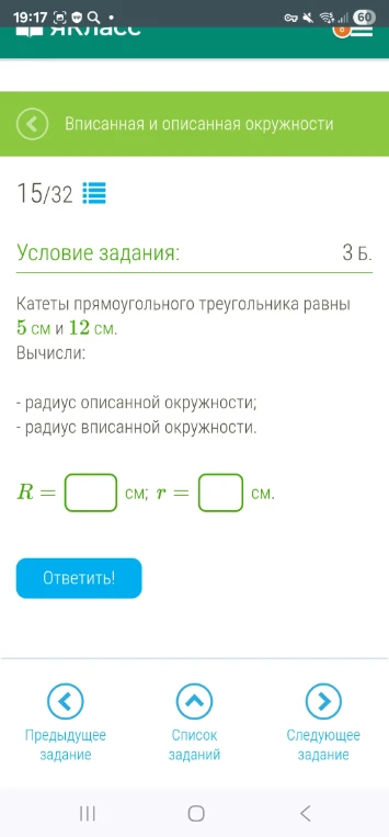 Катеты прямоугольного треугольника равны 5 см и 12 см. Вычисли: - радиус описанной окружности; - радиус вписанной окружности.